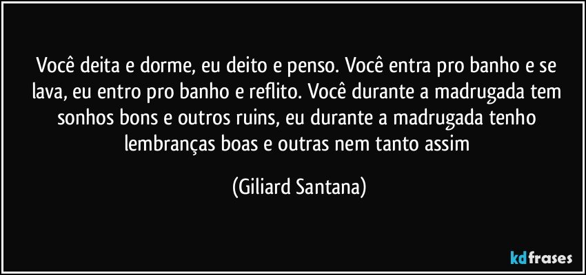 Você deita e dorme, eu deito e penso. Você entra pro banho e se lava, eu entro pro banho e reflito. Você durante a madrugada tem sonhos bons e outros ruins, eu durante a madrugada tenho lembranças boas e outras nem tanto assim (Giliard Santana)