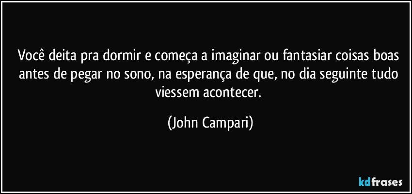 Você deita pra dormir e começa a imaginar ou fantasiar coisas boas antes de pegar no sono, na esperança de que, no dia seguinte tudo viessem acontecer. (John Campari)