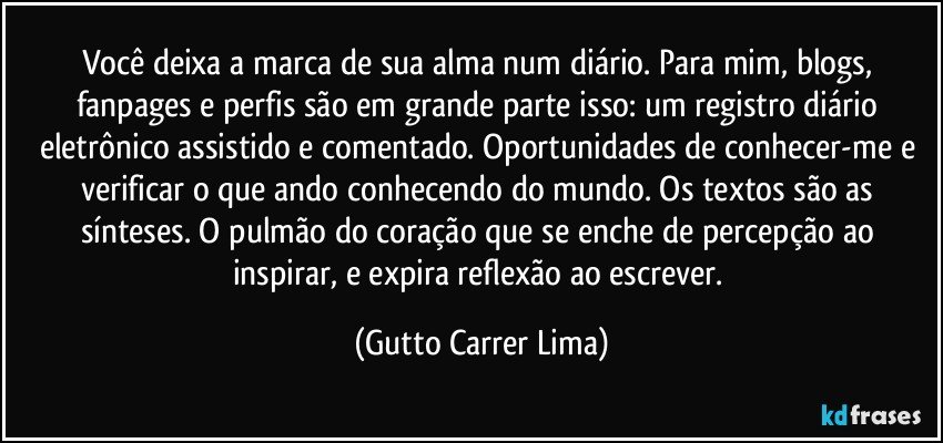 Você deixa a marca de sua alma num diário. Para mim, blogs, fanpages e perfis são em grande parte isso: um registro diário eletrônico assistido e comentado. Oportunidades de conhecer-me e verificar o que ando conhecendo do mundo. Os textos são as sínteses. O pulmão do coração que se enche de percepção ao inspirar, e expira reflexão ao escrever. (Gutto Carrer Lima)