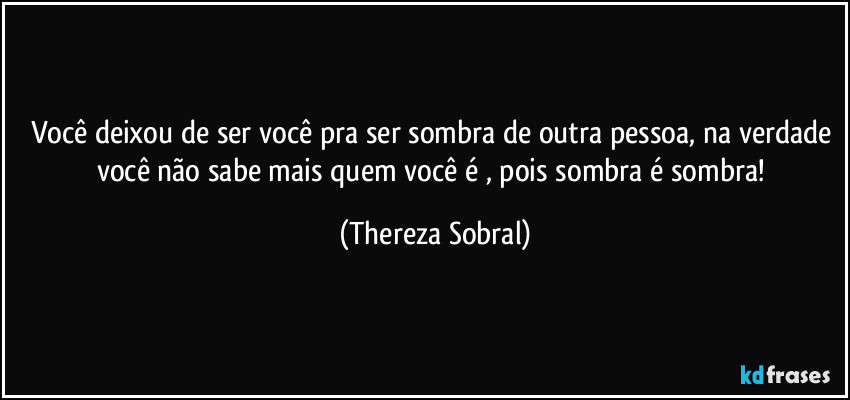 Você deixou de ser você pra ser sombra de outra pessoa, na verdade você não sabe mais quem você é , pois sombra é sombra! (Thereza Sobral)