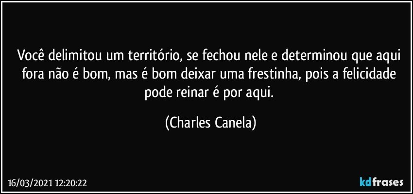 Você delimitou um território, se fechou nele e determinou que aqui fora não é bom, mas é bom deixar uma frestinha, pois a felicidade pode reinar é por aqui. (Charles Canela)