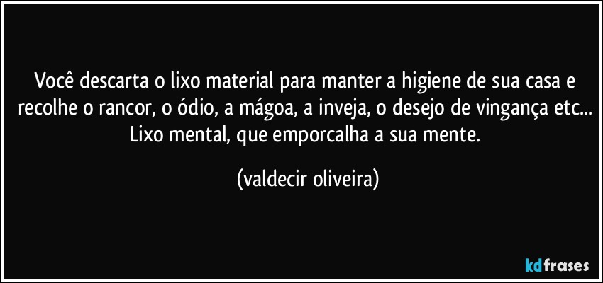 Você descarta o lixo material para manter a higiene de sua casa e recolhe o rancor, o ódio, a mágoa, a inveja, o desejo de vingança etc... Lixo mental, que emporcalha a sua mente. (valdecir oliveira)