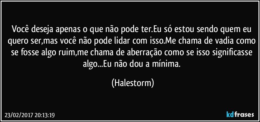 Você deseja apenas o que não pode ter.Eu só estou sendo quem eu quero ser,mas você não pode lidar com isso.Me chama de vadia como se fosse algo ruim,me chama de aberração como se isso significasse algo...Eu não dou a mínima. (Halestorm)