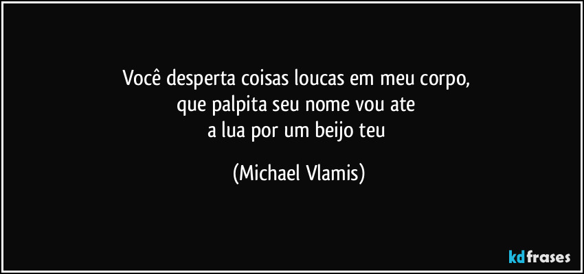 Você desperta coisas loucas em meu corpo, 
que palpita seu nome vou ate 
a lua por um beijo teu (Michael Vlamis)