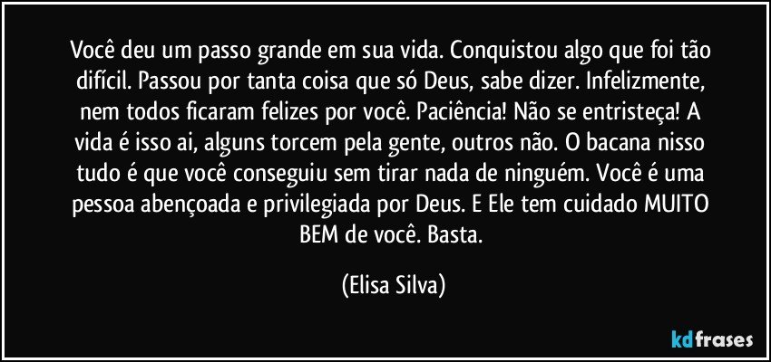 Você deu um passo grande em sua vida. Conquistou algo que foi tão difícil. Passou por tanta coisa que só Deus,  sabe dizer. Infelizmente, nem todos ficaram felizes por você. Paciência! Não se entristeça! A vida é isso ai, alguns torcem pela gente, outros não. O bacana nisso tudo é que você conseguiu sem tirar nada de ninguém. Você é uma pessoa abençoada e privilegiada por Deus. E Ele tem cuidado MUITO BEM de você. Basta. (Elisa Silva)