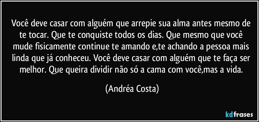 Você deve casar com alguém que arrepie sua alma antes mesmo de te tocar.  Que te conquiste todos os dias. Que mesmo que você mude fisicamente continue te amando e,te achando a pessoa mais linda que já conheceu. Você deve casar com alguém que te faça ser melhor. Que queira dividir não só a cama com você,mas a vida. (Andréa Costa)