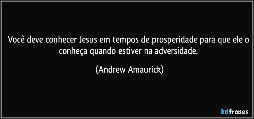 Você deve conhecer Jesus em tempos de prosperidade para que ele o conheça quando estiver na adversidade. (Andrew Amaurick)