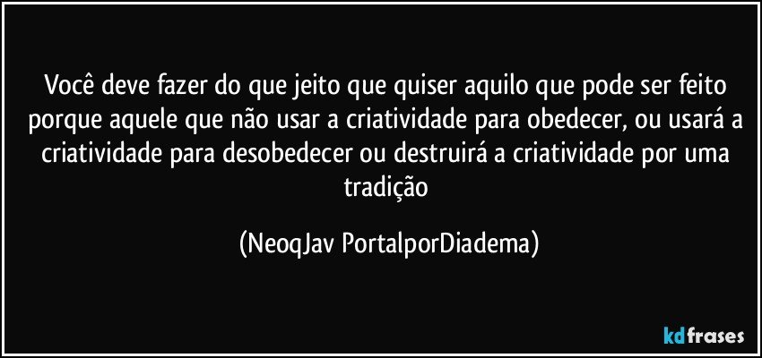 Você deve fazer do que jeito que quiser aquilo que pode ser feito porque aquele que não usar a criatividade para obedecer, ou usará a criatividade para desobedecer ou destruirá a criatividade por uma tradição (NeoqJav PortalporDiadema)