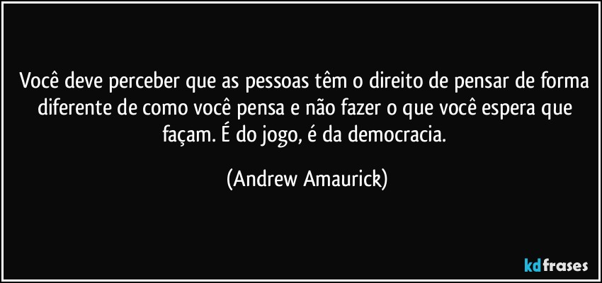 Você deve perceber que as pessoas têm o direito de pensar de forma diferente de como você pensa e não fazer o que você espera que façam. É do jogo, é da democracia. (Andrew Amaurick)