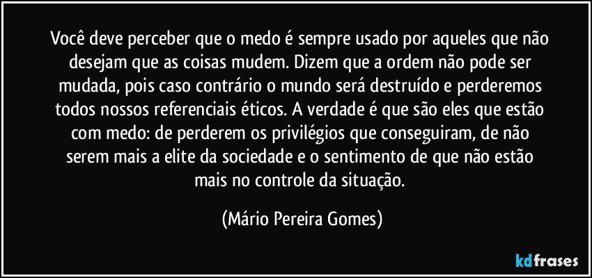 Você deve perceber que o medo é sempre usado por aqueles que não desejam que as coisas mudem. Dizem que a ordem não pode ser mudada, pois caso contrário o mundo será destruído e perderemos todos nossos referenciais éticos. A verdade é que são eles que estão com medo: de perderem os privilégios que conseguiram, de não serem mais a elite da sociedade e o sentimento de que não estão mais no controle da situação. (Mário Pereira Gomes)