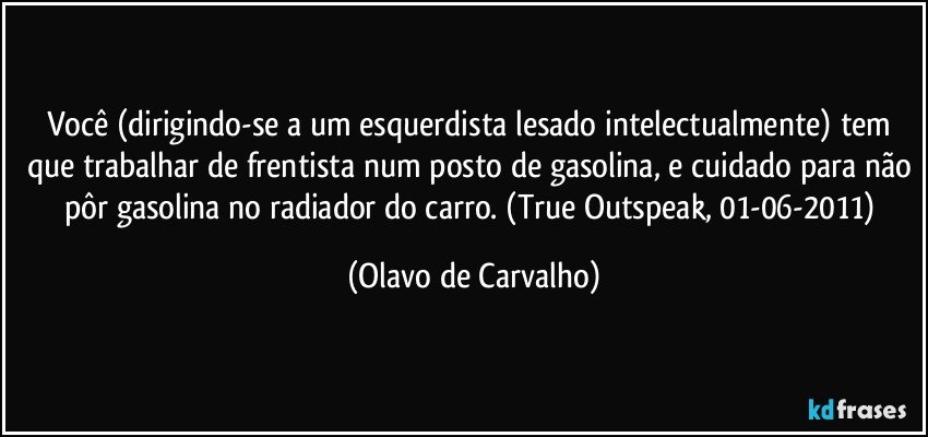 Você (dirigindo-se a um esquerdista lesado intelectualmente) tem que trabalhar de frentista num posto de gasolina, e cuidado para não pôr gasolina no radiador do carro. (True Outspeak, 01-06-2011) (Olavo de Carvalho)