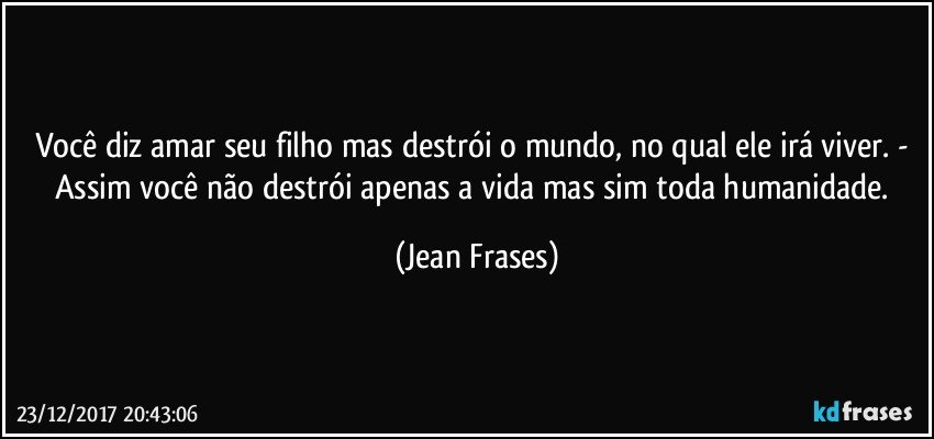 Você diz amar seu filho mas destrói o mundo, no qual ele irá viver. - Assim você não destrói apenas a vida mas sim toda humanidade. (Jean Frases)