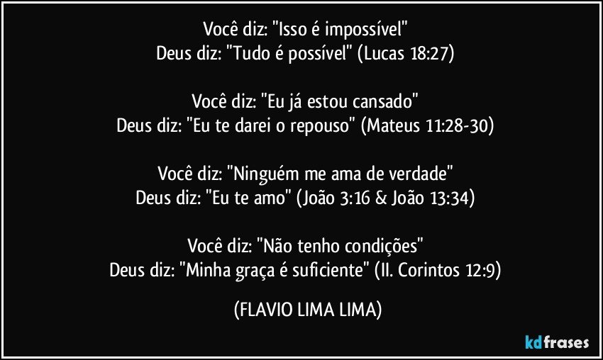 Você diz: "Isso é impossível" 
Deus diz: "Tudo é possível" (Lucas 18:27) 

Você diz: "Eu já estou cansado" 
Deus diz: "Eu te darei o repouso" (Mateus 11:28-30) 

Você diz: "Ninguém me ama de verdade" 
Deus diz: "Eu te amo" (João 3:16 & João 13:34) 

Você diz: "Não tenho condições" 
Deus diz: "Minha graça é suficiente" (II. Corintos 12:9) (FLAVIO LIMA LIMA)