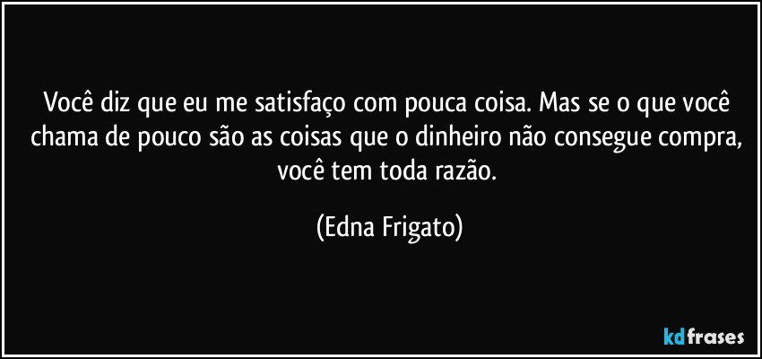 Você diz que eu me satisfaço com pouca coisa. Mas se o que você chama de pouco são as coisas que o dinheiro não consegue compra, você tem toda razão. (Edna Frigato)