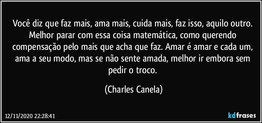 Você diz que faz mais, ama mais, cuida mais, faz isso, aquilo outro. Melhor parar com essa coisa matemática, como querendo compensação pelo mais que acha que faz. Amar é amar e cada um, ama a seu modo, mas se não sente amada, melhor ir embora sem pedir o troco. (Charles Canela)