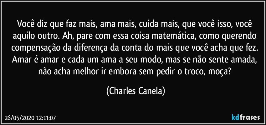 Você diz que faz mais, ama mais, cuida mais, que você isso, você aquilo outro. Ah, pare com essa coisa matemática, como querendo compensação da diferença da conta do mais que você acha que fez. Amar é amar e cada um ama a seu modo, mas se não sente amada, não acha melhor ir embora sem pedir o troco, moça? (Charles Canela)