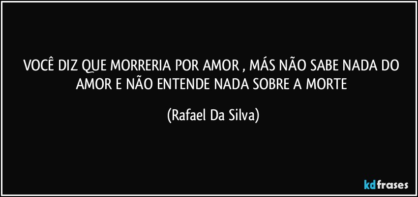VOCÊ DIZ QUE MORRERIA POR AMOR , MÁS NÃO SABE NADA DO AMOR E NÃO ENTENDE NADA SOBRE A MORTE (Rafael Da Silva)