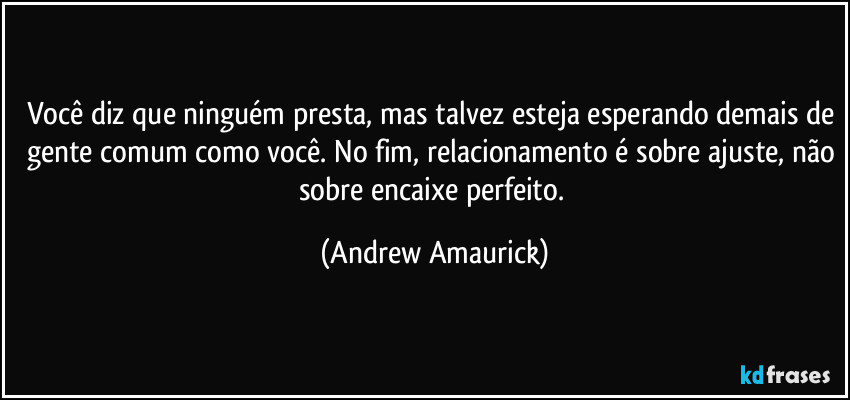 Você diz que ninguém presta, mas talvez esteja esperando demais de gente comum como você. No fim, relacionamento é sobre ajuste, não sobre encaixe perfeito. (Andrew Amaurick)