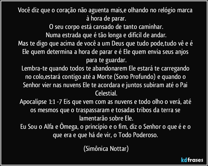 Você diz que o coração não aguenta mais,e olhando no relógio marca à hora de parar.
O seu corpo está cansado de tanto caminhar.
Numa estrada que é tão longa e difícil de andar.
Mas te digo que acima de você a um Deus que tudo pode,tudo vê e é Ele quem determina a hora de parar e é Ele quem envia seus anjos para te guardar.
Lembra-te quando todos te abandonarem Ele estará te carregando no colo,estará contigo até a Morte (Sono Profundo) e quando o Senhor vier nas nuvens Ele te acordara e juntos subiram até o Pai Celestial.
Apocalipse 1:1 -7  Eis que vem com as nuvens e todo olho o verá, até os mesmos que o traspassaram e tosadas tribos da terra se lamentarão sobre Ele.
Eu Sou o Alfa e Ômega, o princípio e o fim, diz o Senhor o que é e o que era e que há de vir, o Todo Poderoso. (Simônica Nottar)