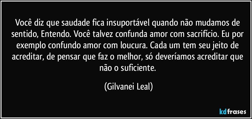 Você diz que saudade fica insuportável quando não mudamos de sentido, Entendo. Você talvez confunda amor com sacrifício. Eu por exemplo confundo amor com loucura. Cada um tem seu jeito de acreditar, de pensar que faz o melhor, só deveríamos acreditar que não o suficiente. (Gilvanei Leal)