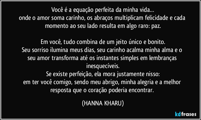 Você é a equação perfeita da minha vida…
onde o amor soma carinho, os abraços multiplicam felicidade e cada momento ao seu lado resulta em algo raro: paz.

Em você, tudo combina de um jeito único e bonito.
Seu sorriso ilumina meus dias, seu carinho acalma minha alma e o seu amor transforma até os instantes simples em lembranças inesquecíveis.
Se existe perfeição, ela mora justamente nisso:
em ter você comigo, sendo meu abrigo, minha alegria e a melhor resposta que o coração poderia encontrar. (HANNA KHARU)