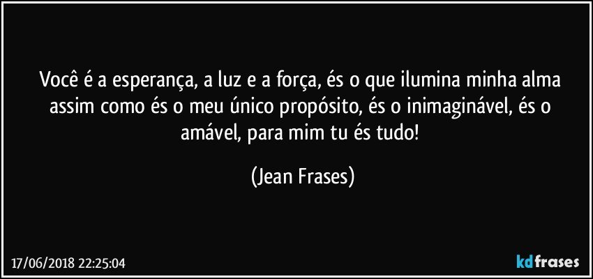 Você é a esperança, a luz e a força, és o que ilumina minha alma assim como és o meu único propósito, és o inimaginável, és o amável, para mim tu és tudo! (Jean Frases)