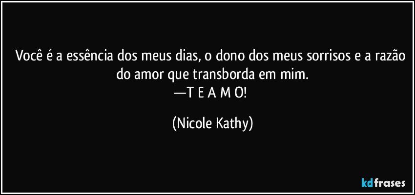 Você é a essência dos meus dias, o dono dos meus sorrisos e a razão do amor que transborda em mim.
—T E  A M O! (Nicole Kathy)