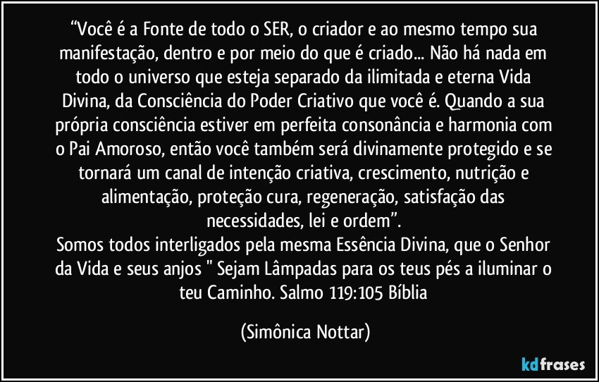 “Você é a Fonte de todo o SER, o criador e ao mesmo tempo sua manifestação, dentro e por meio do que é criado... Não há nada em todo o universo que esteja separado da ilimitada e eterna Vida Divina, da Consciência do Poder Criativo que você é. Quando a sua própria consciência estiver em perfeita consonância e harmonia com o Pai Amoroso, então você também será divinamente protegido e se tornará um canal de intenção criativa, crescimento, nutrição e alimentação, proteção cura, regeneração, satisfação das necessidades, lei e ordem”. 
Somos todos interligados pela mesma Essência Divina, que o Senhor da Vida e seus anjos " Sejam Lâmpadas para os teus pés a iluminar o teu Caminho. Salmo 119:105 Bíblia (Simônica Nottar)