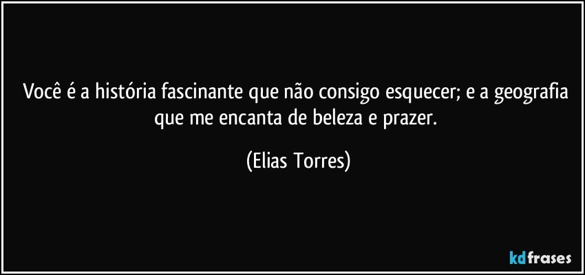 Você é a história fascinante que não consigo esquecer; e a geografia que me encanta de beleza e prazer. (Elias Torres)