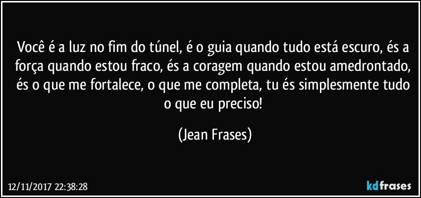 Você é a luz no fim do túnel, é o guia quando tudo está escuro, és a força quando estou fraco, és a coragem quando estou amedrontado, és o que me fortalece, o que me completa, tu és simplesmente tudo o que eu preciso! (Jean Frases)