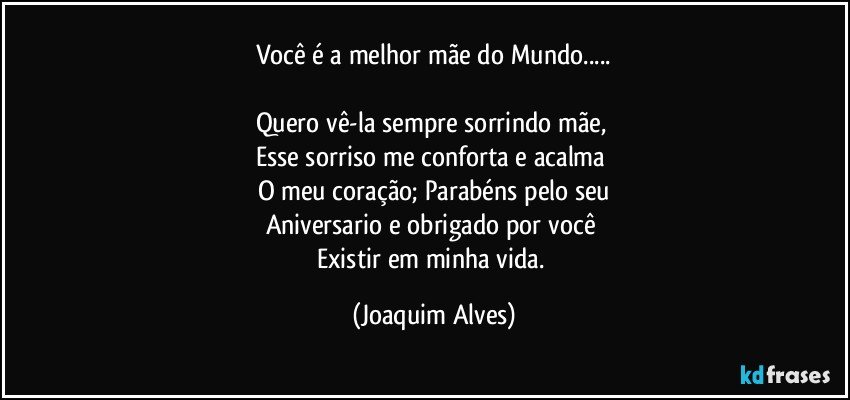 Você é a melhor mãe do Mundo...

Quero vê-la sempre sorrindo mãe, 
Esse sorriso me conforta e acalma 
O meu coração; Parabéns pelo seu
Aniversario e obrigado por você 
Existir em minha vida. (Joaquim Alves)