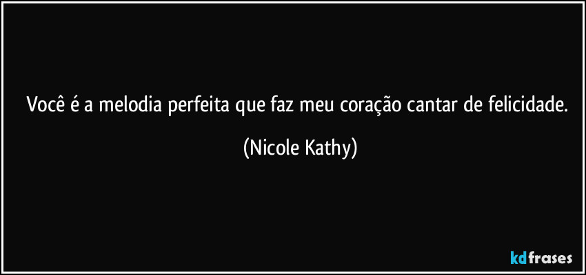 Você é a melodia perfeita que faz meu coração cantar de felicidade. (Nicole Kathy)