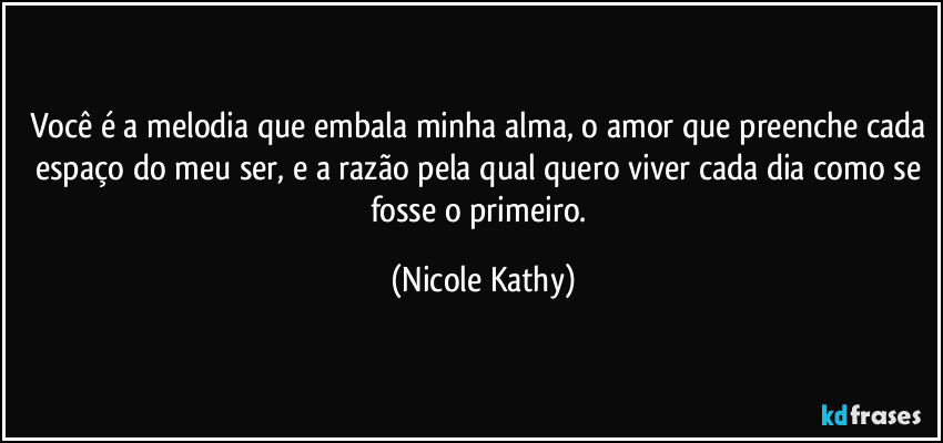 Você é a melodia que embala minha alma, o amor que preenche cada espaço do meu ser, e a razão pela qual quero viver cada dia como se fosse o primeiro. (Nicole Kathy)