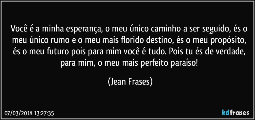 Você é a minha esperança, o meu único caminho a ser seguido, és o meu único rumo e o meu mais florido destino, és o meu propósito, és o meu futuro pois para mim você é tudo. Pois tu és de verdade, para mim, o meu mais perfeito paraíso! (Jean Frases)