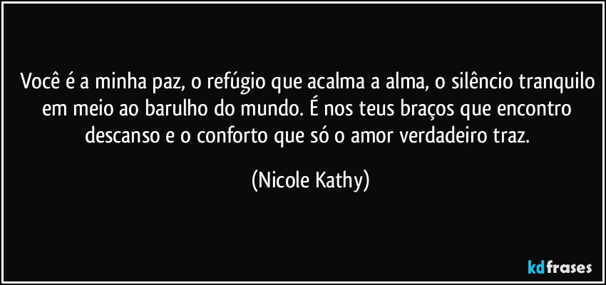 Você é a minha paz, o refúgio que acalma a alma, o silêncio tranquilo em meio ao barulho do mundo. É nos teus braços que encontro descanso e o conforto que só o amor verdadeiro traz. (Nicole Kathy)