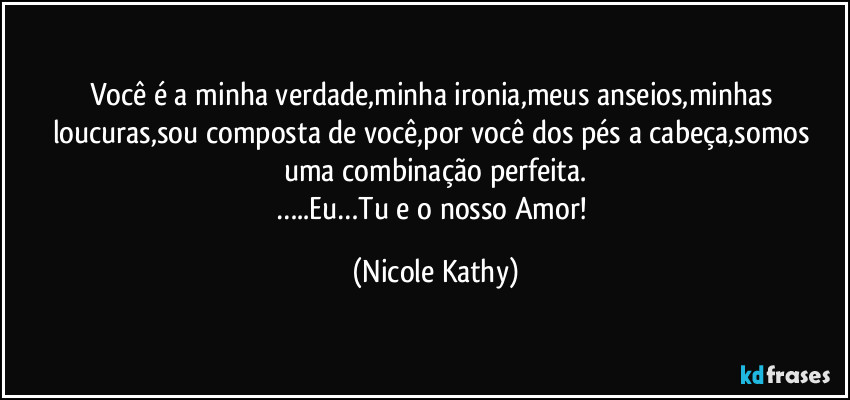 Você é a minha verdade,minha ironia,meus anseios,minhas loucuras,sou composta de você,por você dos pés a cabeça,somos uma combinação perfeita.
…..Eu…Tu e o nosso Amor! (Nicole Kathy)