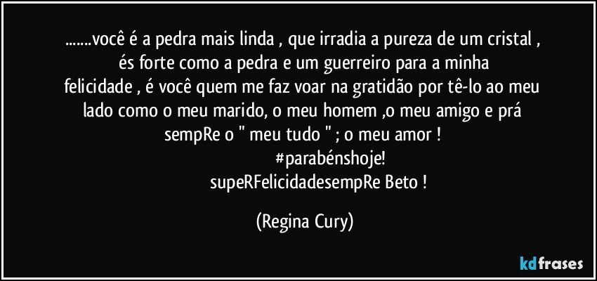 ...você  é  a pedra mais linda ,   que irradia  a  pureza de um cristal ,     és   forte   como a pedra   e  um  guerreiro   para   a minha felicidade , é você quem  me faz  voar na gratidão por tê-lo   ao meu lado  como o meu   marido,  o  meu homem ,o  meu amigo e prá sempRe o " meu tudo " ; o meu amor ! 
                                           #parabénshoje!
                          supeRFelicidadesempRe Beto ! (Regina Cury)