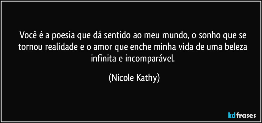 Você é a poesia que dá sentido ao meu mundo, o sonho que se tornou realidade e o amor que enche minha vida de uma beleza infinita e incomparável. (Nicole Kathy)