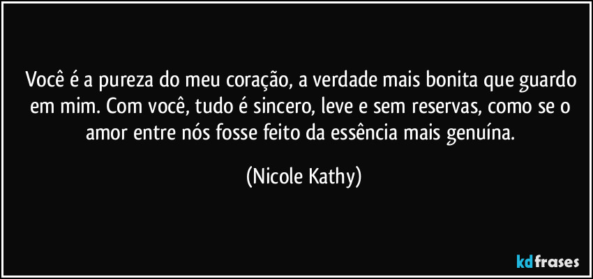 Você é a pureza do meu coração, a verdade mais bonita que guardo em mim. Com você, tudo é sincero, leve e sem reservas, como se o amor entre nós fosse feito da essência mais genuína. (Nicole Kathy)