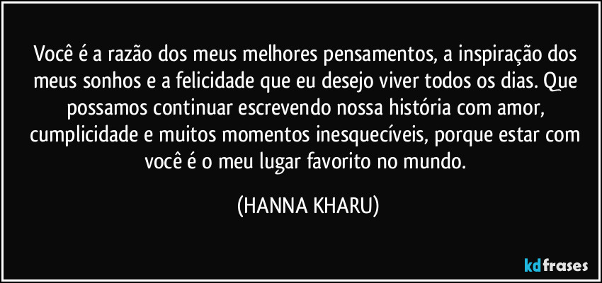 Você é a razão dos meus melhores pensamentos, a inspiração dos meus sonhos e a felicidade que eu desejo viver todos os dias. Que possamos continuar escrevendo nossa história com amor, cumplicidade e muitos momentos inesquecíveis, porque estar com você é o meu lugar favorito no mundo. (HANNA KHARU)