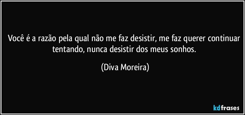 Você é a razão pela qual não me faz desistir, me faz querer continuar tentando, nunca desistir dos meus sonhos. (Diva Moreira)