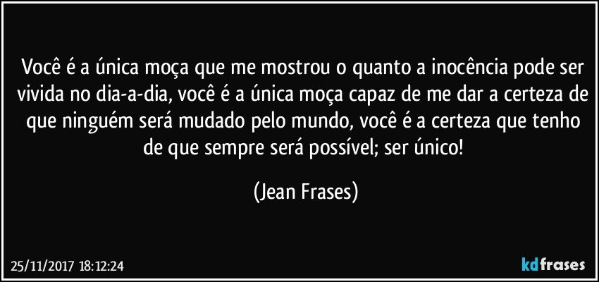 Você é a única moça que me mostrou o quanto a inocência pode ser vivida no dia-a-dia, você é a única moça capaz de me dar a certeza de que ninguém será mudado pelo mundo, você é a certeza que tenho de que sempre será possível; ser único! (Jean Frases)