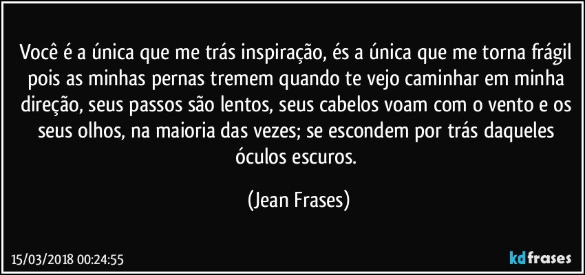 Você é a única que me trás inspiração, és a única que me torna frágil pois as minhas pernas tremem quando te vejo caminhar em minha direção, seus passos são lentos, seus cabelos voam com o vento e os seus olhos, na maioria das vezes; se escondem por trás daqueles óculos escuros. (Jean Frases)