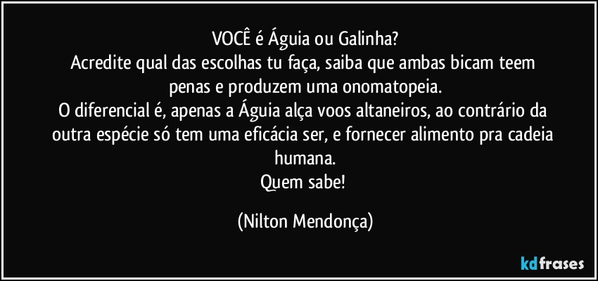 VOCÊ é Águia ou Galinha?
Acredite qual das escolhas tu faça, saiba que ambas bicam teem penas e produzem uma onomatopeia.
O diferencial é, apenas a Águia alça voos altaneiros, ao contrário da outra espécie só tem uma eficácia ser, e fornecer alimento pra cadeia humana.
Quem sabe! (Nilton Mendonça)