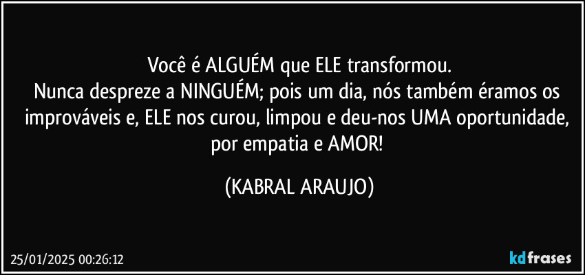 Você é ALGUÉM que ELE transformou.
Nunca despreze a NINGUÉM; pois um dia, nós também éramos os improváveis e, ELE nos curou, limpou e deu-nos UMA oportunidade, por empatia e AMOR! (KABRAL ARAUJO)