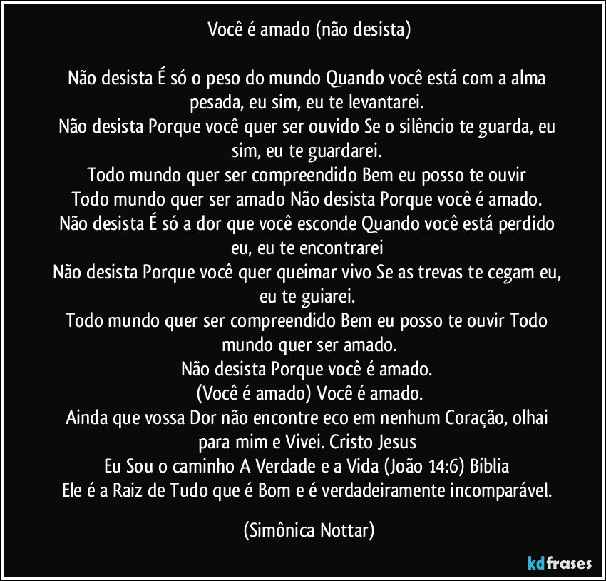 Você  é amado (não desista)

Não desista É só o peso do mundo Quando você está com a alma pesada, eu sim, eu te levantarei. 
Não desista Porque você quer ser ouvido Se o silêncio te guarda, eu sim, eu te guardarei.  
Todo mundo quer ser compreendido Bem eu posso te ouvir 
Todo mundo quer ser amado Não desista Porque você é amado.  
Não desista É só a dor que você esconde Quando você está perdido eu, eu te encontrarei 
Não desista Porque você quer queimar vivo Se as trevas te cegam eu, eu te guiarei.  
Todo mundo quer ser compreendido Bem eu posso te ouvir Todo mundo quer ser amado.
Não desista Porque você é amado.  
(Você é amado) Você é amado.
Ainda que vossa Dor não encontre eco em nenhum Coração, olhai para mim e Vivei. Cristo Jesus 
Eu Sou o caminho A Verdade e a Vida (João 14:6) Bíblia 
Ele é a Raiz de Tudo que é Bom e é verdadeiramente incomparável. (Simônica Nottar)