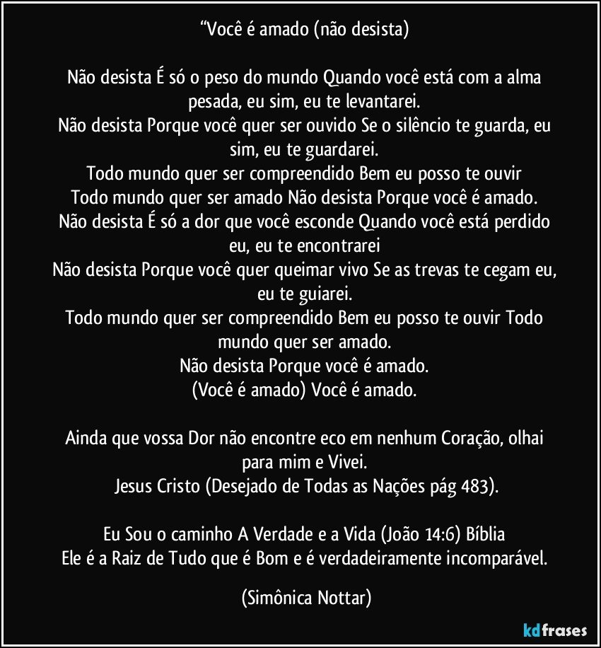 “Você é amado (não desista) 

Não desista É só o peso do mundo Quando você está com a alma pesada, eu sim, eu te levantarei. 
Não desista Porque você quer ser ouvido Se o silêncio te guarda, eu sim, eu te guardarei. 
Todo mundo quer ser compreendido Bem eu posso te ouvir 
Todo mundo quer ser amado Não desista Porque você é amado. 
Não desista É só a dor que você esconde Quando você está perdido eu, eu te encontrarei 
Não desista Porque você quer queimar vivo Se as trevas te cegam eu, eu te guiarei. 
Todo mundo quer ser compreendido Bem eu posso te ouvir Todo mundo quer ser amado. 
Não desista Porque você é amado. 
(Você é amado) Você é amado. 

Ainda que vossa Dor não encontre eco em nenhum Coração, olhai para mim e Vivei. 
Jesus Cristo (Desejado de Todas as Nações pág 483).

Eu Sou o caminho A Verdade e a Vida (João 14:6) Bíblia 
Ele é a Raiz de Tudo que é Bom e é verdadeiramente incomparável. (Simônica Nottar)