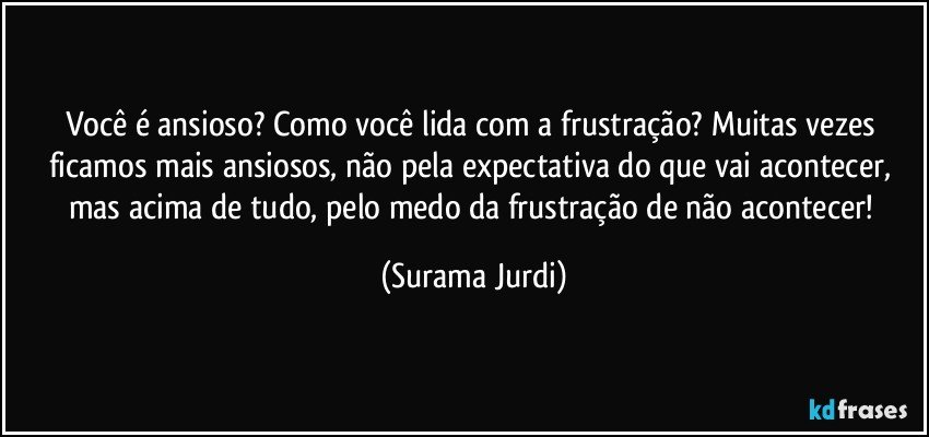 Você é ansioso? Como você lida com a frustração? Muitas vezes ficamos mais ansiosos,  não pela expectativa do que vai acontecer, mas acima de tudo, pelo medo da frustração de não acontecer! (Surama Jurdi)