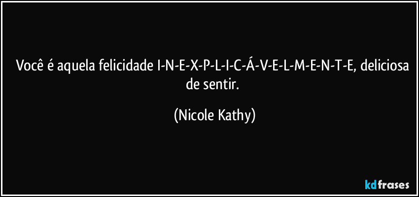 Você é aquela felicidade I-N-E-X-P-L-I-C-Á-V-E-L-M-E-N-T-E, deliciosa de sentir. (Nicole Kathy)