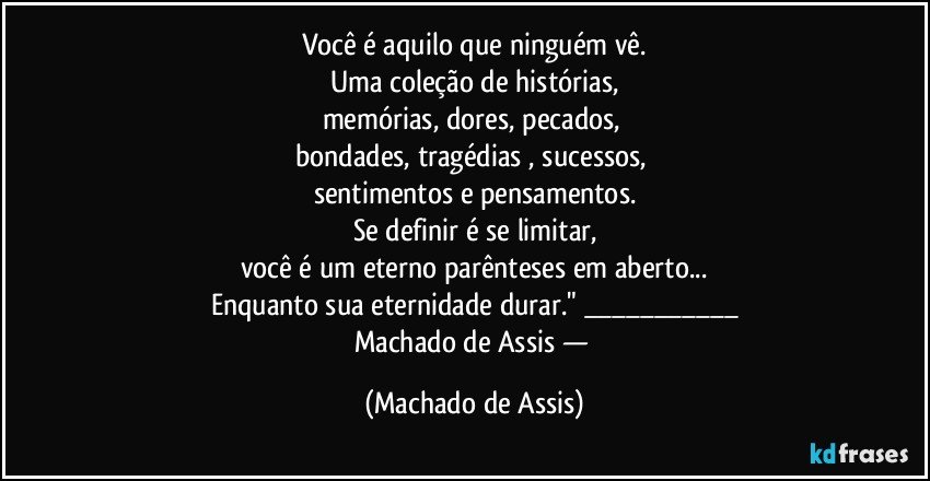 Você é aquilo que ninguém vê.
Uma coleção de histórias,
memórias, dores, pecados, 
bondades, tragédias , sucessos, 
sentimentos e pensamentos.
Se definir é se limitar,
você é um eterno parênteses em aberto...
Enquanto sua eternidade durar." ___
Machado de Assis — (Machado de Assis)